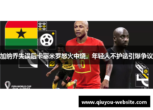 加纳乔失误后卡塞米罗怒火中烧，年轻人不护法引爆争议